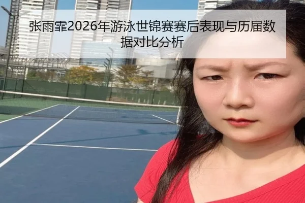 张雨霏2026年游泳世锦赛赛后表现与历届数据对比分析